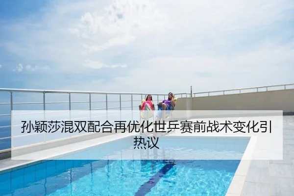孙颖莎混双配合再优化世乒赛前战术变化引热议
