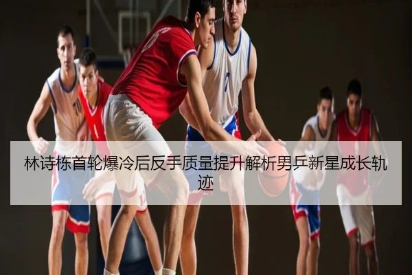 林诗栋首轮爆冷后反手质量提升解析男乒新星成长轨迹